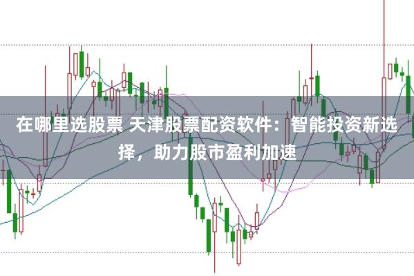 在哪里选股票 天津股票配资软件：智能投资新选择，助力股市盈利加速