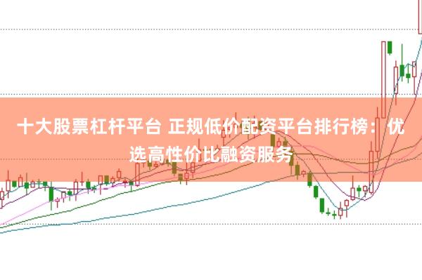 十大股票杠杆平台 正规低价配资平台排行榜：优选高性价比融资服务
