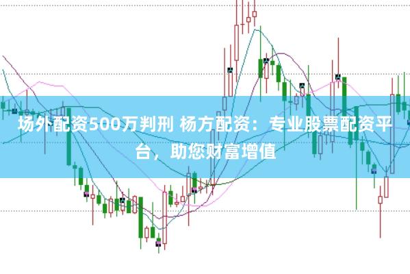 场外配资500万判刑 杨方配资：专业股票配资平台，助您财富增值
