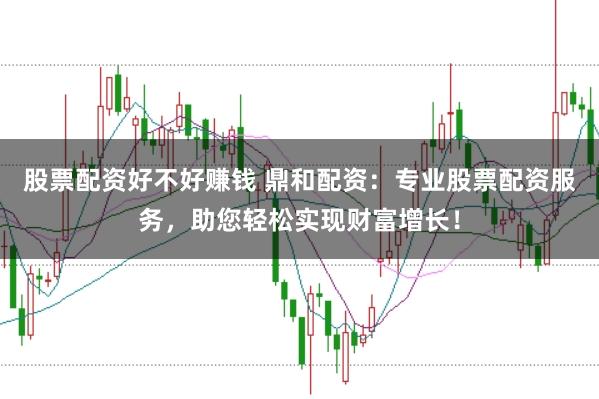 股票配资好不好赚钱 鼎和配资：专业股票配资服务，助您轻松实现财富增长！