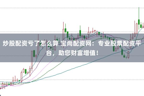 炒股配资亏了怎么算 宝尚配资网：专业股票配资平台，助您财富增值！