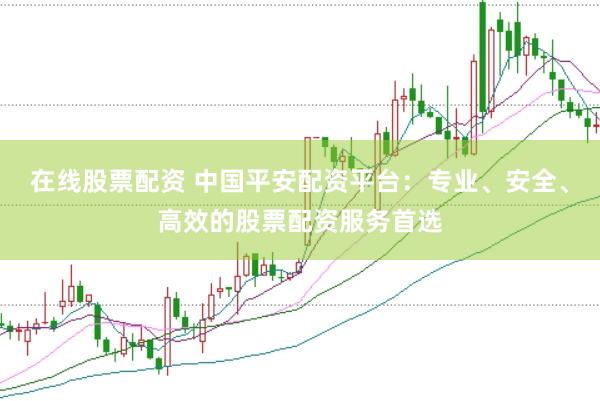 在线股票配资 中国平安配资平台：专业、安全、高效的股票配资服务首选