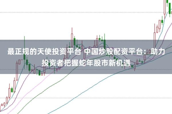 最正规的天使投资平台 中国炒股配资平台：助力投资者把握蛇年股市新机遇