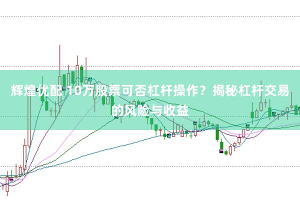 辉煌优配 10万股票可否杠杆操作？揭秘杠杆交易的风险与收益