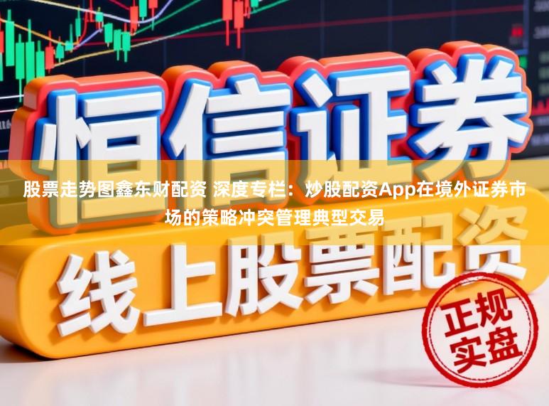 股票走势图鑫东财配资 深度专栏：炒股配资App在境外证券市场的策略冲突管理典型交易