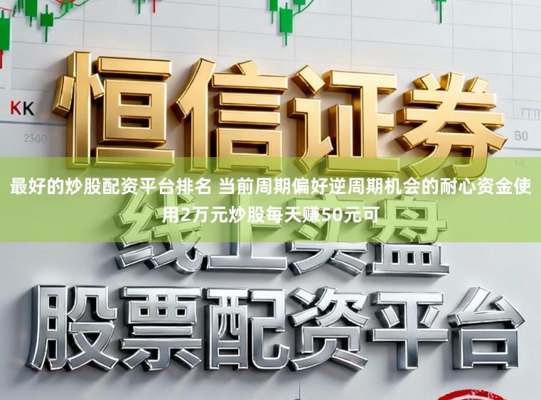 最好的炒股配资平台排名 当前周期偏好逆周期机会的耐心资金使用2万元炒股每天赚50元可