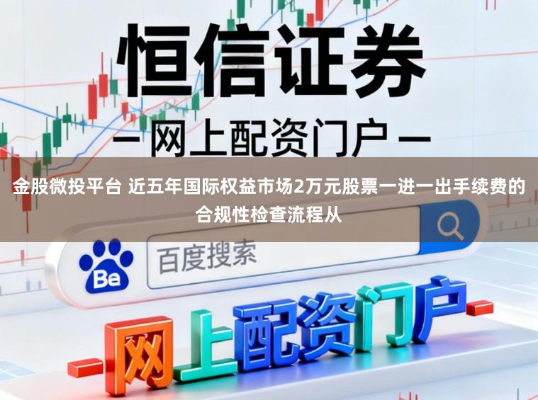 金股微投平台 近五年国际权益市场2万元股票一进一出手续费的合规性检查流程从