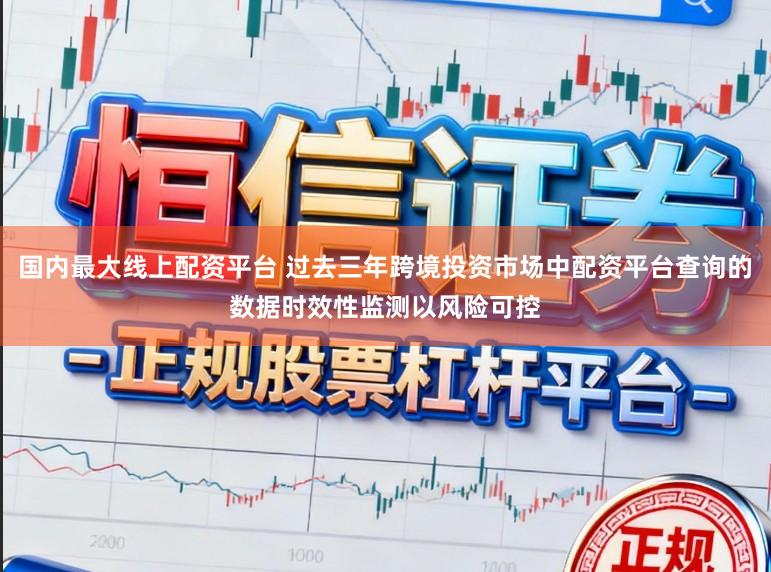 国内最大线上配资平台 过去三年跨境投资市场中配资平台查询的数据时效性监测以风险可控