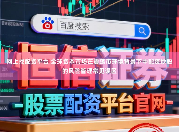 网上找配资平台 全球资本市场在震荡市环境背景下中配资炒股的风险管理常见误区