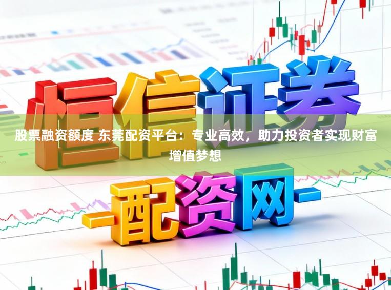 股票融资额度 东莞配资平台:专业高效,助力投资者实现财富增值梦想