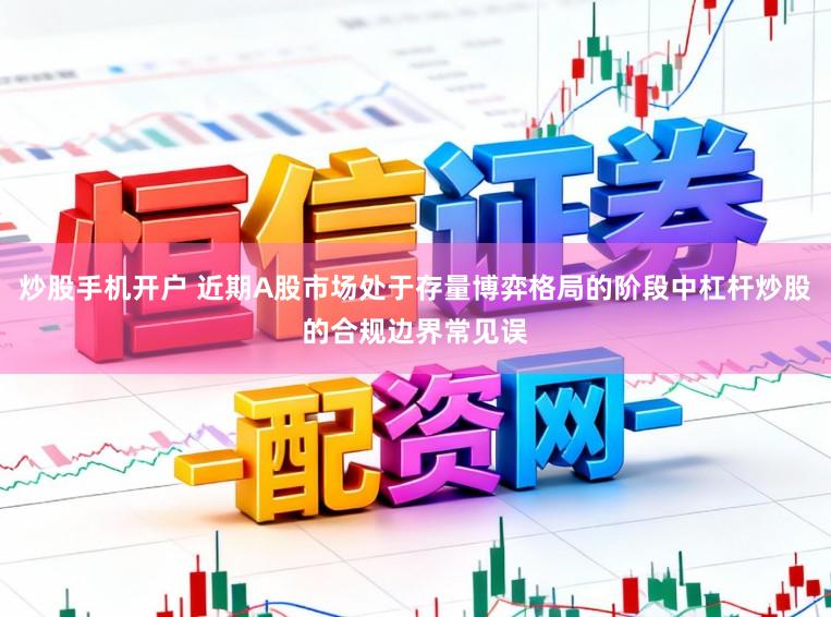 炒股手机开户 近期A股市场处于存量博弈格局的阶段中杠杆炒股的合规边界常见误