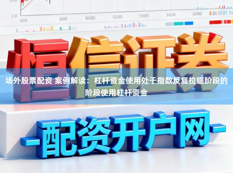 场外股票配资 案例解读：杠杆资金使用处于指数反复拉锯阶段的阶段使用杠杆资金