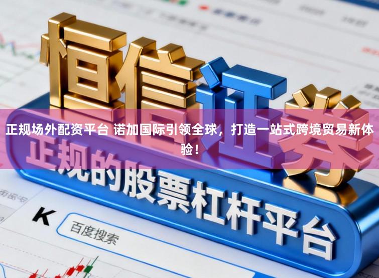 正规场外配资平台 诺加国际引领全球，打造一站式跨境贸易新体验！