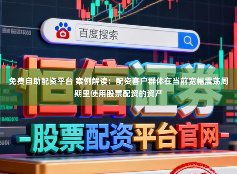 免费自助配资平台 案例解读：配资客户群体在当前宽幅震荡周期里使用股票配资的资产